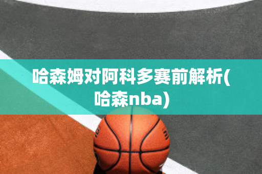 哈森姆对阿科多赛前解析(哈森nba)