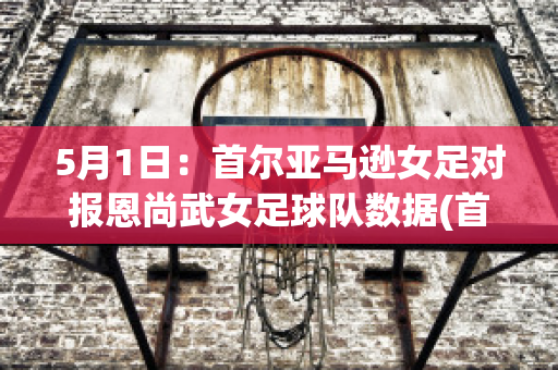 5月1日：首尔亚马逊女足对报恩尚武女足球队数据(首尔市厅女足vs报恩尚武女足)