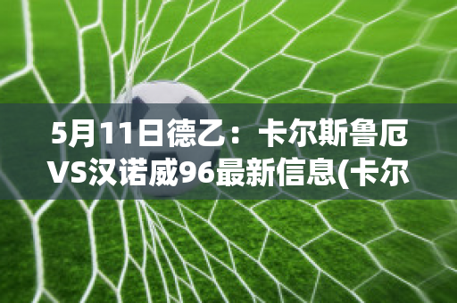 5月11日德乙：卡尔斯鲁厄VS汉诺威96最新信息(卡尔斯鲁厄ds)