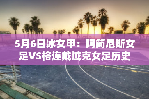 5月6日冰女甲：阿简尼斯女足VS格连戴域克女足历史交锋