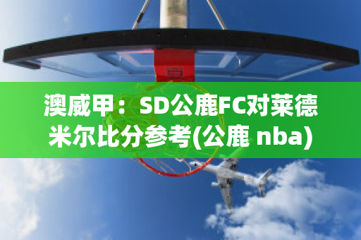 澳威甲：SD公鹿FC对莱德米尔比分参考(公鹿 nba)