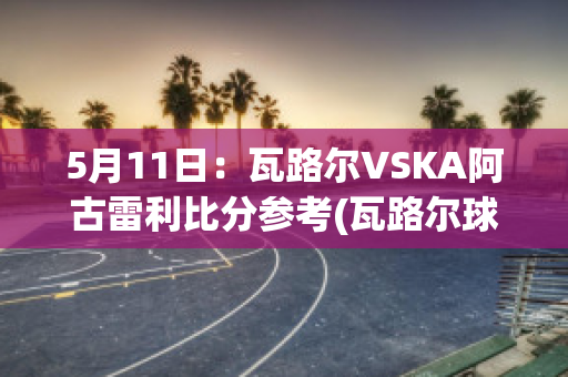 5月11日：瓦路尔VSKA阿古雷利比分参考(瓦路尔球队)