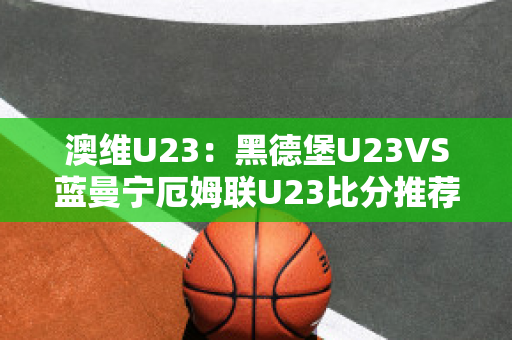 澳维U23：黑德堡U23VS蓝曼宁厄姆联U23比分推荐赛前解析