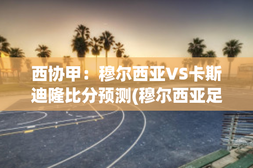 西协甲：穆尔西亚VS卡斯迪隆比分预测(穆尔西亚足球俱乐部)