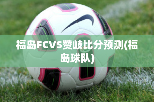 福岛FCVS赞岐比分预测(福岛球队)