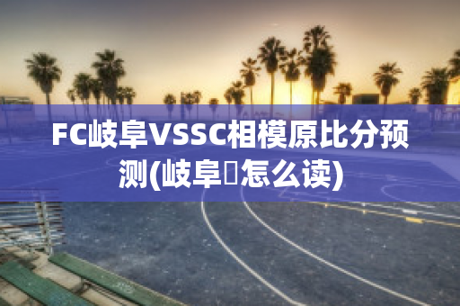 FC岐阜VSSC相模原比分预测(岐阜県怎么读)