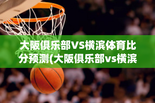 大阪俱乐部VS横滨体育比分预测(大阪俱乐部vs横滨体育比分预测)