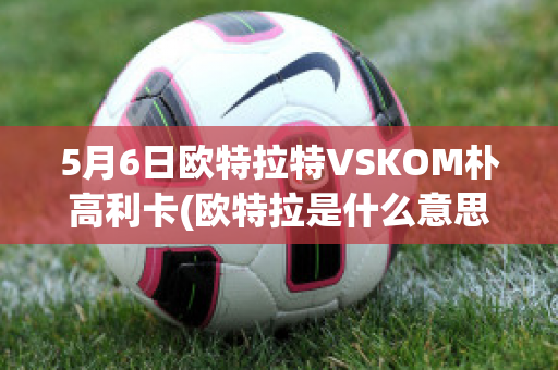 5月6日欧特拉特VSKOM朴高利卡(欧特拉是什么意思)