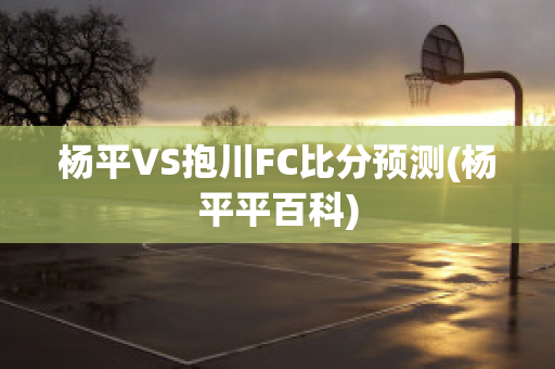 杨平VS抱川FC比分预测(杨平平百科)