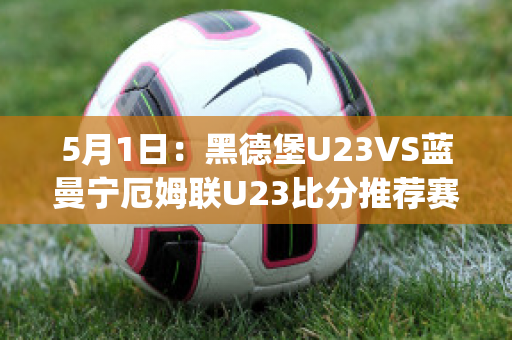 5月1日：黑德堡U23VS蓝曼宁厄姆联U23比分推荐赛前解析(德黑兰足球俱乐部)