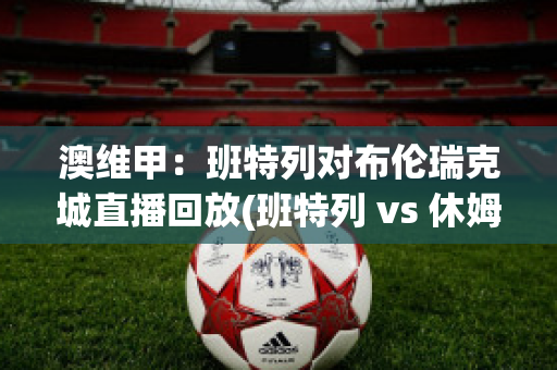 澳维甲：班特列对布伦瑞克城直播回放(班特列 vs 休姆直播)