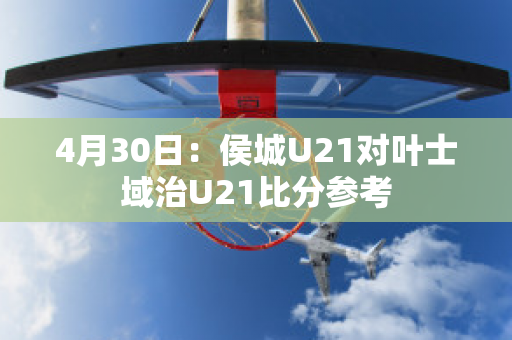 4月30日：侯城U21对叶士域治U21比分参考