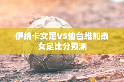 伊纳卡女足VS仙台维加泰女足比分预测