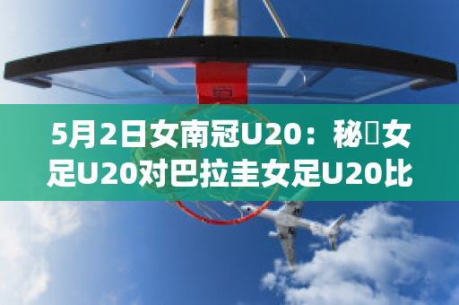 5月2日女南冠U20：秘魯女足U20对巴拉圭女足U20比分预测推荐(秘鲁和巴拉圭足球)