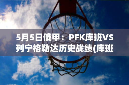 5月5日俄甲：PFK库班VS列宁格勒达历史战绩(库班近况)