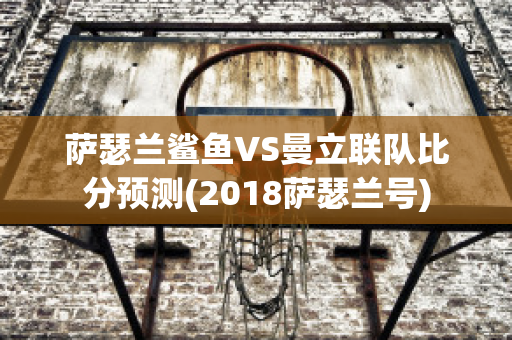 萨瑟兰鲨鱼VS曼立联队比分预测(2018萨瑟兰号)