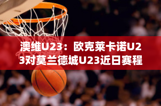 澳维U23：欧克莱卡诺U23对莫兰德城U23近日赛程(欧克莱卡诺vs南墨尔本直播)