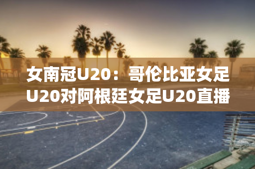 女南冠U20：哥伦比亚女足U20对阿根廷女足U20直播回放(阿根廷u23对哥伦比亚u23直播)