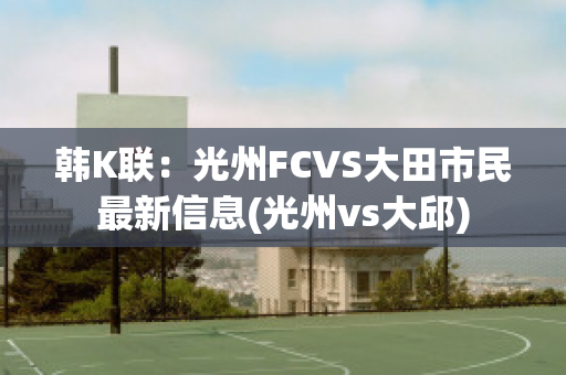 韩K联：光州FCVS大田市民最新信息(光州vs大邱)