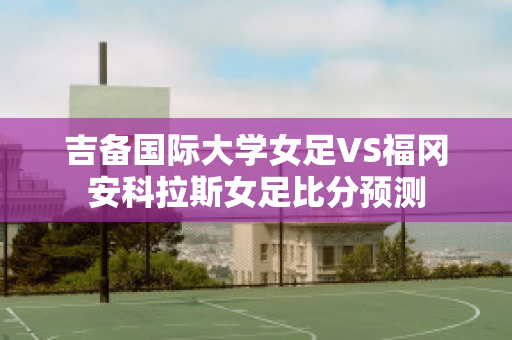 吉备国际大学女足VS福冈安科拉斯女足比分预测