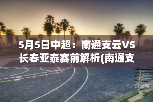 5月5日中超：南通支云VS长春亚泰赛前解析(南通支云足球队最新转会)