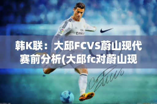 韩K联：大邱FCVS蔚山现代赛前分析(大邱fc对蔚山现代的比分预测)