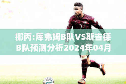 挪丙:库弗姆B队VS斯吉德B队预测分析2024年04月29日(库忿斯队员)