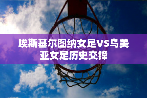 埃斯基尔图纳女足VS乌美亚女足历史交锋