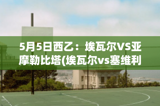 5月5日西乙：埃瓦尔VS亚摩勒比塔(埃瓦尔vs塞维利亚预测)