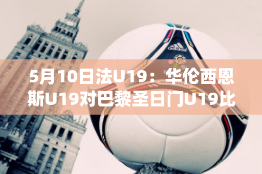 5月10日法U19：华伦西恩斯U19对巴黎圣日门U19比分预测推荐(华伦西亚vs利云特直播)