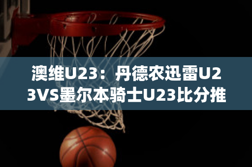 澳维U23：丹德农迅雷U23VS墨尔本骑士U23比分推荐(丹德农城u21)