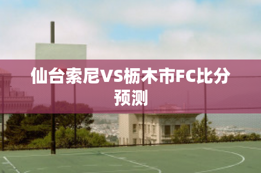 仙台索尼VS枥木市FC比分预测