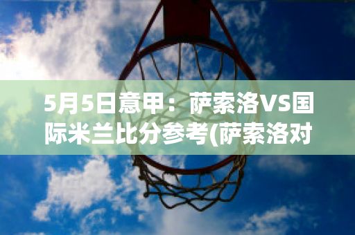 5月5日意甲：萨索洛VS国际米兰比分参考(萨索洛对国际米兰比分预测)