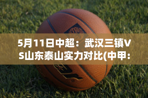 5月11日中超：武汉三镇VS山东泰山实力对比(中甲:武汉三镇3-0战胜淄博蹴鞠)