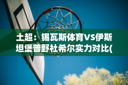 土超：锡瓦斯体育VS伊斯坦堡普野社希尔实力对比(锡瓦斯体育足球俱乐部)