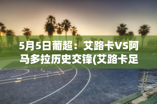 5月5日葡超：艾路卡VS阿马多拉历史交锋(艾路卡足球)