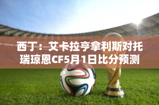 西丁：艾卡拉亨拿利斯对托瑞琼恩CF5月1日比分预测