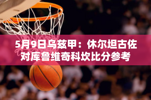 5月9日乌兹甲：休尔坦古佐对库鲁维奇科坎比分参考