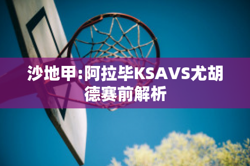 沙地甲:阿拉毕KSAVS尤胡德赛前解析