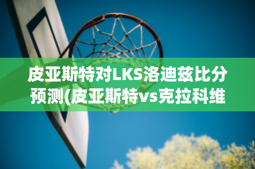 皮亚斯特对LKS洛迪兹比分预测(皮亚斯特vs克拉科维亚)