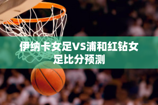 伊纳卡女足VS浦和红钻女足比分预测