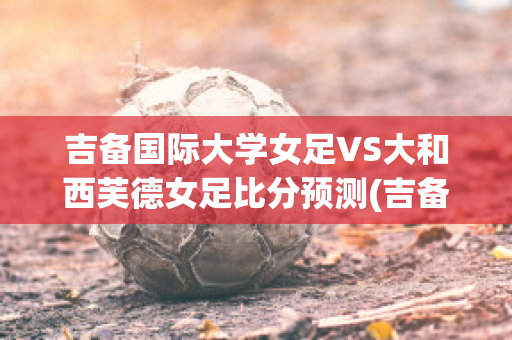 吉备国际大学女足VS大和西芙德女足比分预测(吉备国际大学排名)