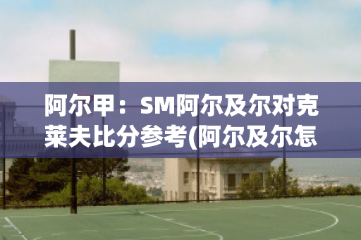 阿尔甲：SM阿尔及尔对克莱夫比分参考(阿尔及尔怎么样)