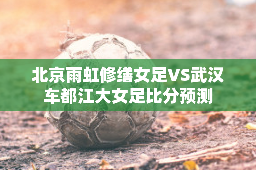 北京雨虹修缮女足VS武汉车都江大女足比分预测