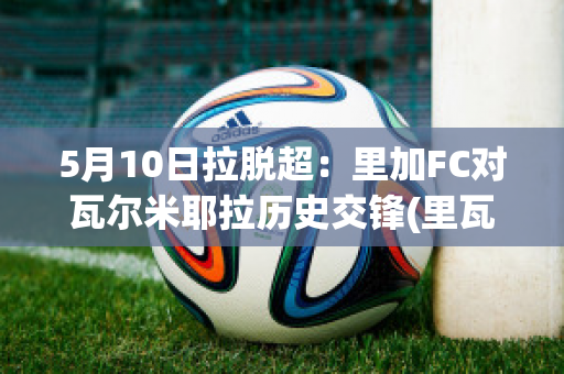 5月10日拉脱超：里加FC对瓦尔米耶拉历史交锋(里瓦尔多加盟米兰)