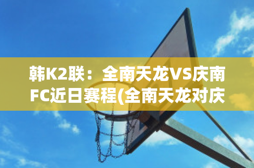 韩K2联：全南天龙VS庆南FC近日赛程(全南天龙对庆南)