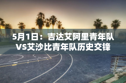 5月1日：吉达艾阿里青年队VS艾沙比青年队历史交锋