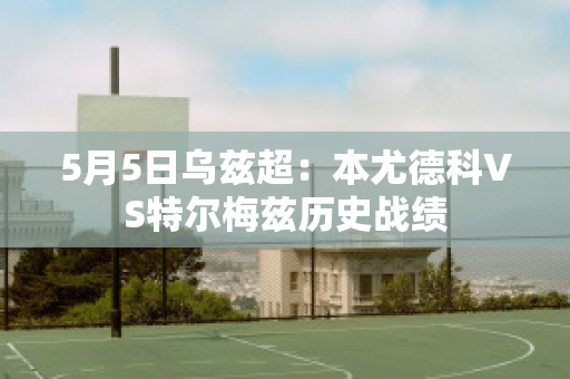 5月5日乌兹超：本尤德科VS特尔梅兹历史战绩