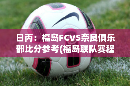 日丙：福岛FCVS奈良俱乐部比分参考(福岛联队赛程)