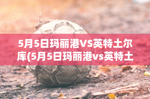 5月5日玛丽港VS英特土尔库(5月5日玛丽港vs英特土尔库比分预测)